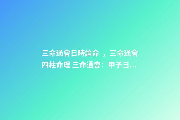 三命通會日時論命，三命通會四柱命理 三命通會：甲子日不同時辰生人的命運解析-第1張-觀點-玄機派